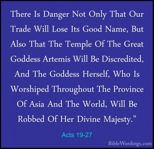 Acts 19-27 - There Is Danger Not Only That Our Trade Will Lose ItThere Is Danger Not Only That Our Trade Will Lose Its Good Name, But Also That The Temple Of The Great Goddess Artemis Will Be Discredited, And The Goddess Herself, Who Is Worshiped Throughout The Province Of Asia And The World, Will Be Robbed Of Her Divine Majesty." 