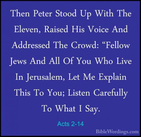 Acts 2-14 - Then Peter Stood Up With The Eleven, Raised His VoiceThen Peter Stood Up With The Eleven, Raised His Voice And Addressed The Crowd: "Fellow Jews And All Of You Who Live In Jerusalem, Let Me Explain This To You; Listen Carefully To What I Say. 