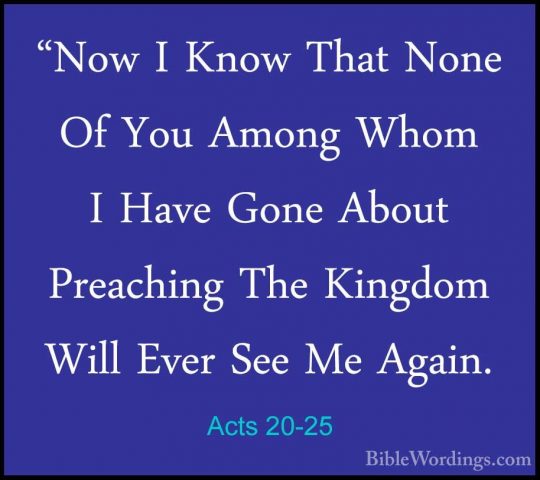 Acts 20-25 - "Now I Know That None Of You Among Whom I Have Gone"Now I Know That None Of You Among Whom I Have Gone About Preaching The Kingdom Will Ever See Me Again. 