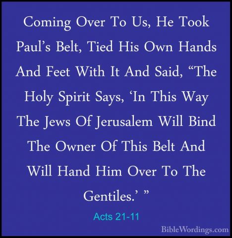 Acts 21-11 - Coming Over To Us, He Took Paul's Belt, Tied His OwnComing Over To Us, He Took Paul's Belt, Tied His Own Hands And Feet With It And Said, "The Holy Spirit Says, 'In This Way The Jews Of Jerusalem Will Bind The Owner Of This Belt And Will Hand Him Over To The Gentiles.' " 