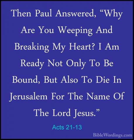 Acts 21-13 - Then Paul Answered, "Why Are You Weeping And BreakinThen Paul Answered, "Why Are You Weeping And Breaking My Heart? I Am Ready Not Only To Be Bound, But Also To Die In Jerusalem For The Name Of The Lord Jesus." 