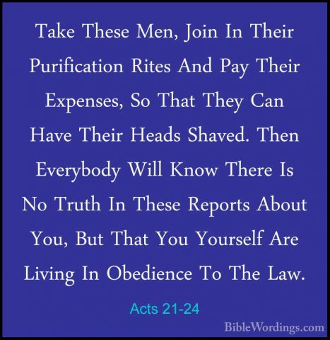 Acts 21-24 - Take These Men, Join In Their Purification Rites AndTake These Men, Join In Their Purification Rites And Pay Their Expenses, So That They Can Have Their Heads Shaved. Then Everybody Will Know There Is No Truth In These Reports About You, But That You Yourself Are Living In Obedience To The Law. 