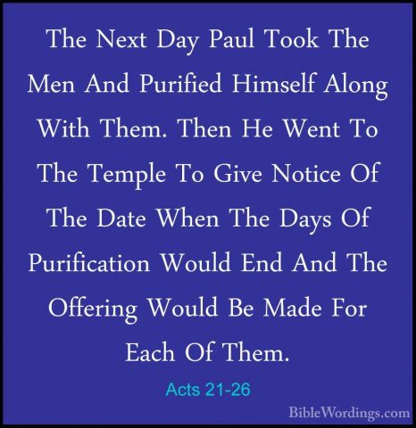Acts 21-26 - The Next Day Paul Took The Men And Purified HimselfThe Next Day Paul Took The Men And Purified Himself Along With Them. Then He Went To The Temple To Give Notice Of The Date When The Days Of Purification Would End And The Offering Would Be Made For Each Of Them. 