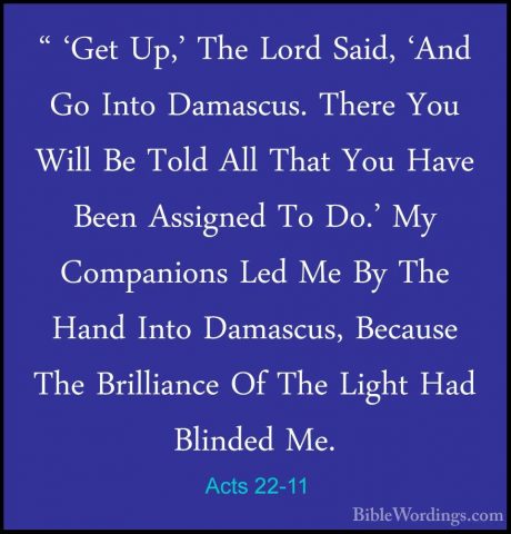 Acts 22-11 - " 'Get Up,' The Lord Said, 'And Go Into Damascus. Th" 'Get Up,' The Lord Said, 'And Go Into Damascus. There You Will Be Told All That You Have Been Assigned To Do.' My Companions Led Me By The Hand Into Damascus, Because The Brilliance Of The Light Had Blinded Me. 