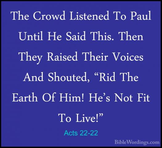 Acts 22-22 - The Crowd Listened To Paul Until He Said This. ThenThe Crowd Listened To Paul Until He Said This. Then They Raised Their Voices And Shouted, "Rid The Earth Of Him! He's Not Fit To Live!" 