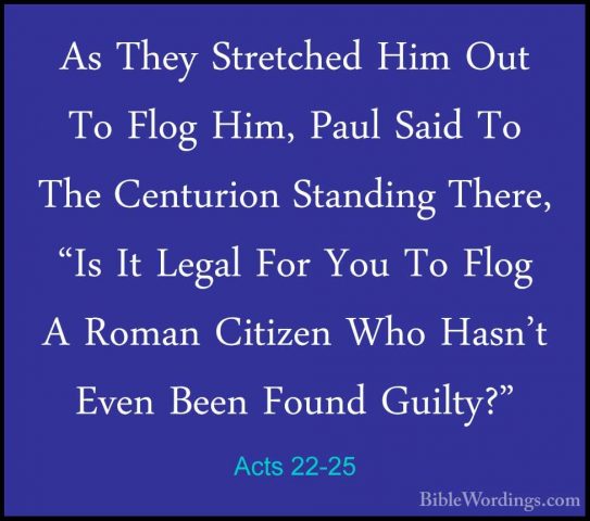 Acts 22-25 - As They Stretched Him Out To Flog Him, Paul Said ToAs They Stretched Him Out To Flog Him, Paul Said To The Centurion Standing There, "Is It Legal For You To Flog A Roman Citizen Who Hasn't Even Been Found Guilty?" 