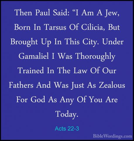 Acts 22-3 - Then Paul Said: "I Am A Jew, Born In Tarsus Of CiliciThen Paul Said: "I Am A Jew, Born In Tarsus Of Cilicia, But Brought Up In This City. Under Gamaliel I Was Thoroughly Trained In The Law Of Our Fathers And Was Just As Zealous For God As Any Of You Are Today. 