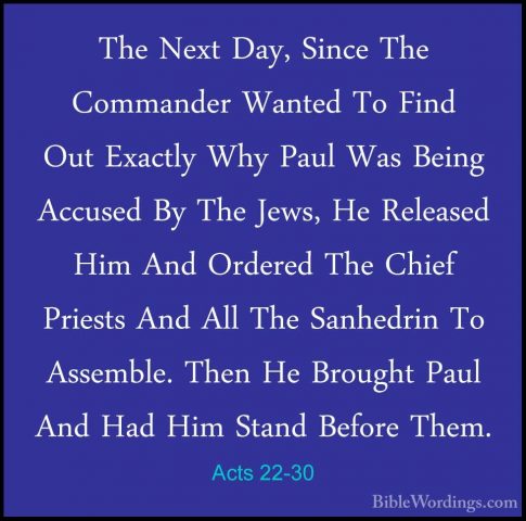 Acts 22-30 - The Next Day, Since The Commander Wanted To Find OutThe Next Day, Since The Commander Wanted To Find Out Exactly Why Paul Was Being Accused By The Jews, He Released Him And Ordered The Chief Priests And All The Sanhedrin To Assemble. Then He Brought Paul And Had Him Stand Before Them.