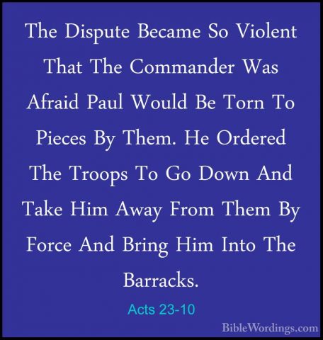 Acts 23-10 - The Dispute Became So Violent That The Commander WasThe Dispute Became So Violent That The Commander Was Afraid Paul Would Be Torn To Pieces By Them. He Ordered The Troops To Go Down And Take Him Away From Them By Force And Bring Him Into The Barracks. 
