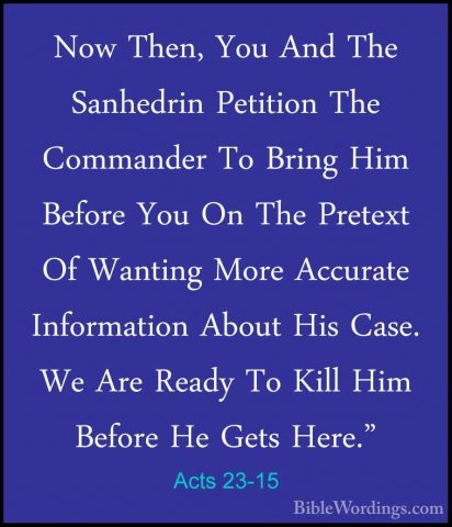 Acts 23-15 - Now Then, You And The Sanhedrin Petition The CommandNow Then, You And The Sanhedrin Petition The Commander To Bring Him Before You On The Pretext Of Wanting More Accurate Information About His Case. We Are Ready To Kill Him Before He Gets Here." 