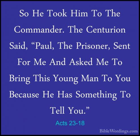 Acts 23-18 - So He Took Him To The Commander. The Centurion Said,So He Took Him To The Commander. The Centurion Said, "Paul, The Prisoner, Sent For Me And Asked Me To Bring This Young Man To You Because He Has Something To Tell You." 