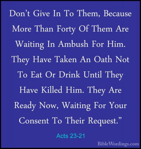 Acts 23-21 - Don't Give In To Them, Because More Than Forty Of ThDon't Give In To Them, Because More Than Forty Of Them Are Waiting In Ambush For Him. They Have Taken An Oath Not To Eat Or Drink Until They Have Killed Him. They Are Ready Now, Waiting For Your Consent To Their Request." 