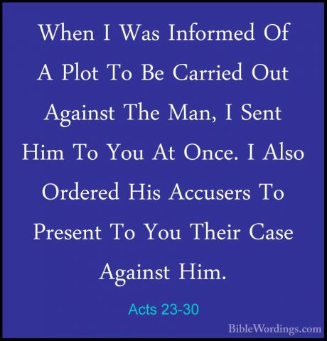 Acts 23-30 - When I Was Informed Of A Plot To Be Carried Out AgaiWhen I Was Informed Of A Plot To Be Carried Out Against The Man, I Sent Him To You At Once. I Also Ordered His Accusers To Present To You Their Case Against Him. 
