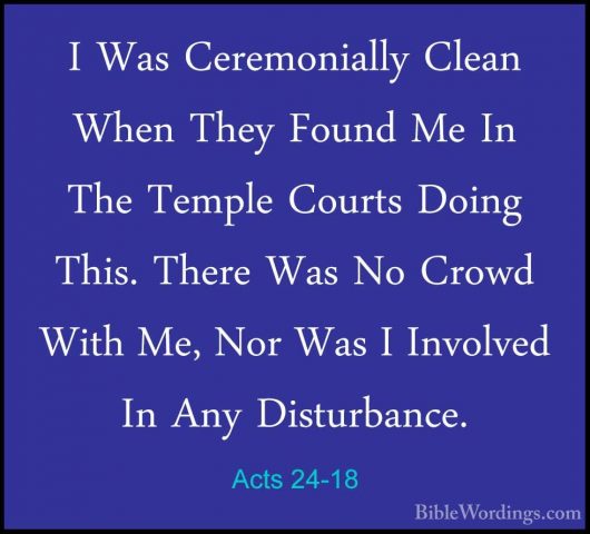 Acts 24-18 - I Was Ceremonially Clean When They Found Me In The TI Was Ceremonially Clean When They Found Me In The Temple Courts Doing This. There Was No Crowd With Me, Nor Was I Involved In Any Disturbance. 