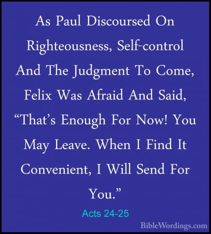 Acts 24-25 - As Paul Discoursed On Righteousness, Self-control AnAs Paul Discoursed On Righteousness, Self-control And The Judgment To Come, Felix Was Afraid And Said, "That's Enough For Now! You May Leave. When I Find It Convenient, I Will Send For You." 