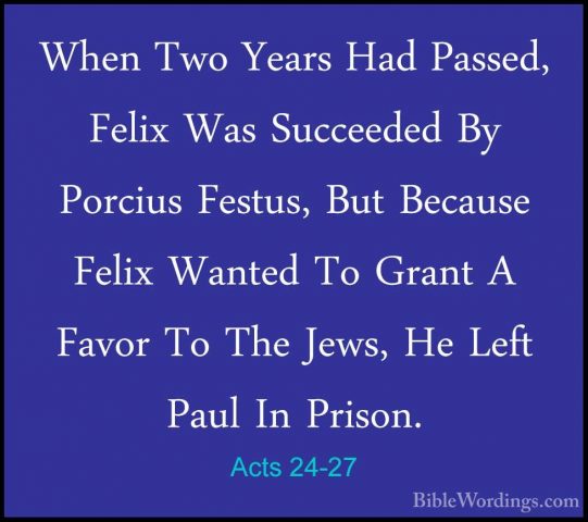 Acts 24-27 - When Two Years Had Passed, Felix Was Succeeded By PoWhen Two Years Had Passed, Felix Was Succeeded By Porcius Festus, But Because Felix Wanted To Grant A Favor To The Jews, He Left Paul In Prison. 