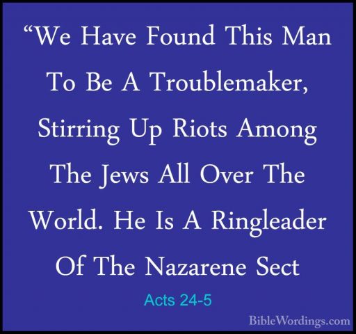 Acts 24-5 - "We Have Found This Man To Be A Troublemaker, Stirrin"We Have Found This Man To Be A Troublemaker, Stirring Up Riots Among The Jews All Over The World. He Is A Ringleader Of The Nazarene Sect 