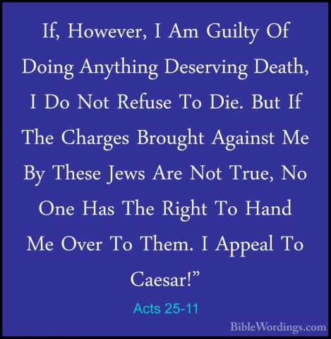 Acts 25-11 - If, However, I Am Guilty Of Doing Anything DeservingIf, However, I Am Guilty Of Doing Anything Deserving Death, I Do Not Refuse To Die. But If The Charges Brought Against Me By These Jews Are Not True, No One Has The Right To Hand Me Over To Them. I Appeal To Caesar!" 
