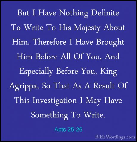 Acts 25-26 - But I Have Nothing Definite To Write To His MajestyBut I Have Nothing Definite To Write To His Majesty About Him. Therefore I Have Brought Him Before All Of You, And Especially Before You, King Agrippa, So That As A Result Of This Investigation I May Have Something To Write. 