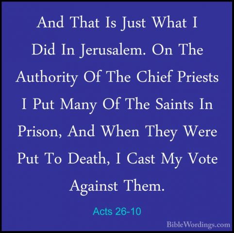 Acts 26-10 - And That Is Just What I Did In Jerusalem. On The AutAnd That Is Just What I Did In Jerusalem. On The Authority Of The Chief Priests I Put Many Of The Saints In Prison, And When They Were Put To Death, I Cast My Vote Against Them. 
