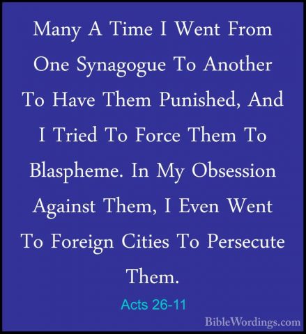 Acts 26-11 - Many A Time I Went From One Synagogue To Another ToMany A Time I Went From One Synagogue To Another To Have Them Punished, And I Tried To Force Them To Blaspheme. In My Obsession Against Them, I Even Went To Foreign Cities To Persecute Them. 