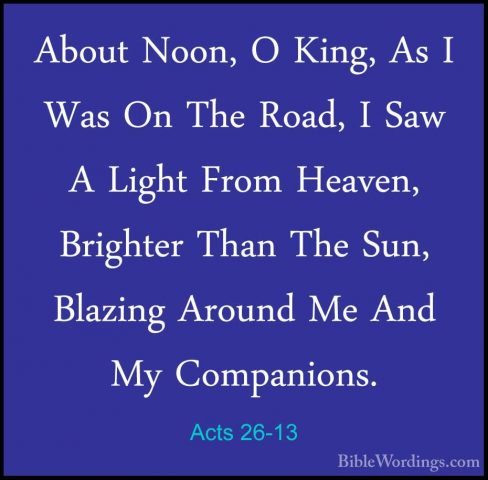Acts 26-13 - About Noon, O King, As I Was On The Road, I Saw A LiAbout Noon, O King, As I Was On The Road, I Saw A Light From Heaven, Brighter Than The Sun, Blazing Around Me And My Companions. 