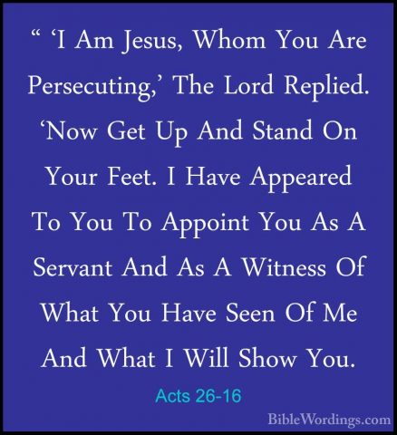 Acts 26-16 - " 'I Am Jesus, Whom You Are Persecuting,' The Lord R" 'I Am Jesus, Whom You Are Persecuting,' The Lord Replied. 'Now Get Up And Stand On Your Feet. I Have Appeared To You To Appoint You As A Servant And As A Witness Of What You Have Seen Of Me And What I Will Show You. 