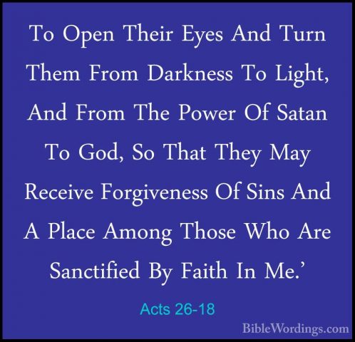 Acts 26-18 - To Open Their Eyes And Turn Them From Darkness To LiTo Open Their Eyes And Turn Them From Darkness To Light, And From The Power Of Satan To God, So That They May Receive Forgiveness Of Sins And A Place Among Those Who Are Sanctified By Faith In Me.' 