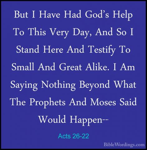 Acts 26-22 - But I Have Had God's Help To This Very Day, And So IBut I Have Had God's Help To This Very Day, And So I Stand Here And Testify To Small And Great Alike. I Am Saying Nothing Beyond What The Prophets And Moses Said Would Happen-- 