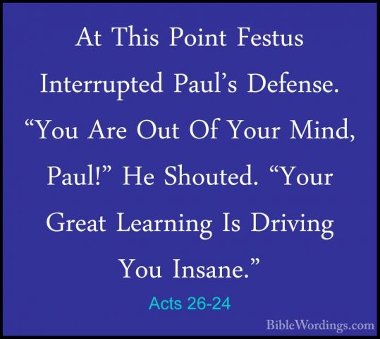Acts 26-24 - At This Point Festus Interrupted Paul's Defense. "YoAt This Point Festus Interrupted Paul's Defense. "You Are Out Of Your Mind, Paul!" He Shouted. "Your Great Learning Is Driving You Insane." 