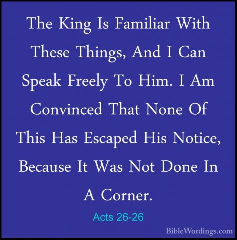 Acts 26-26 - The King Is Familiar With These Things, And I Can SpThe King Is Familiar With These Things, And I Can Speak Freely To Him. I Am Convinced That None Of This Has Escaped His Notice, Because It Was Not Done In A Corner. 