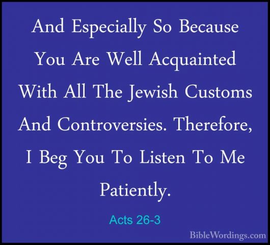 Acts 26-3 - And Especially So Because You Are Well Acquainted WitAnd Especially So Because You Are Well Acquainted With All The Jewish Customs And Controversies. Therefore, I Beg You To Listen To Me Patiently. 