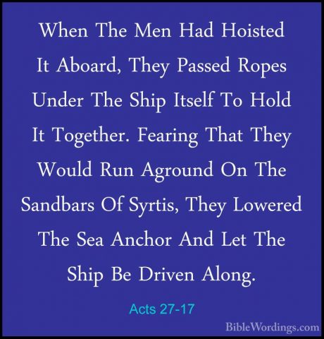 Acts 27-17 - When The Men Had Hoisted It Aboard, They Passed RopeWhen The Men Had Hoisted It Aboard, They Passed Ropes Under The Ship Itself To Hold It Together. Fearing That They Would Run Aground On The Sandbars Of Syrtis, They Lowered The Sea Anchor And Let The Ship Be Driven Along. 