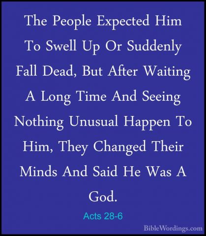 Acts 28-6 - The People Expected Him To Swell Up Or Suddenly FallThe People Expected Him To Swell Up Or Suddenly Fall Dead, But After Waiting A Long Time And Seeing Nothing Unusual Happen To Him, They Changed Their Minds And Said He Was A God. 