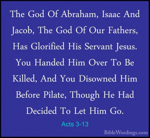 Acts 3-13 - The God Of Abraham, Isaac And Jacob, The God Of Our FThe God Of Abraham, Isaac And Jacob, The God Of Our Fathers, Has Glorified His Servant Jesus. You Handed Him Over To Be Killed, And You Disowned Him Before Pilate, Though He Had Decided To Let Him Go. 