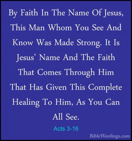 Acts 3-16 - By Faith In The Name Of Jesus, This Man Whom You SeeBy Faith In The Name Of Jesus, This Man Whom You See And Know Was Made Strong. It Is Jesus' Name And The Faith That Comes Through Him That Has Given This Complete Healing To Him, As You Can All See. 