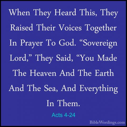 Acts 4-24 - When They Heard This, They Raised Their Voices TogethWhen They Heard This, They Raised Their Voices Together In Prayer To God. "Sovereign Lord," They Said, "You Made The Heaven And The Earth And The Sea, And Everything In Them. 