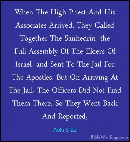 Acts 5-22 - When The High Priest And His Associates Arrived, TheyWhen The High Priest And His Associates Arrived, They Called Together The Sanhedrin--the Full Assembly Of The Elders Of Israel--and Sent To The Jail For The Apostles. But On Arriving At The Jail, The Officers Did Not Find Them There. So They Went Back And Reported, 