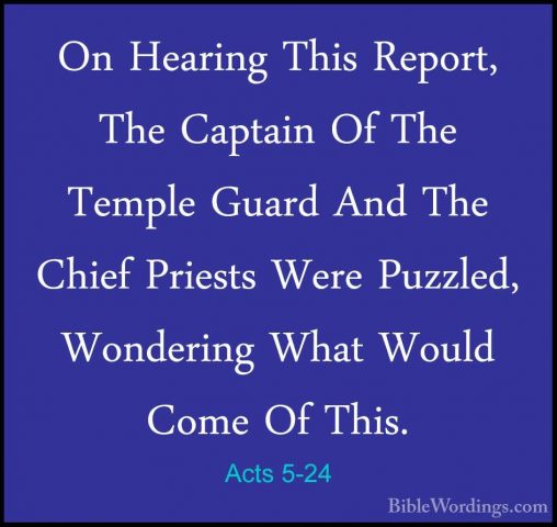 Acts 5-24 - On Hearing This Report, The Captain Of The Temple GuaOn Hearing This Report, The Captain Of The Temple Guard And The Chief Priests Were Puzzled, Wondering What Would Come Of This. 