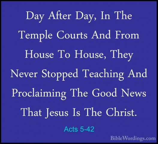 Acts 5-42 - Day After Day, In The Temple Courts And From House ToDay After Day, In The Temple Courts And From House To House, They Never Stopped Teaching And Proclaiming The Good News That Jesus Is The Christ.