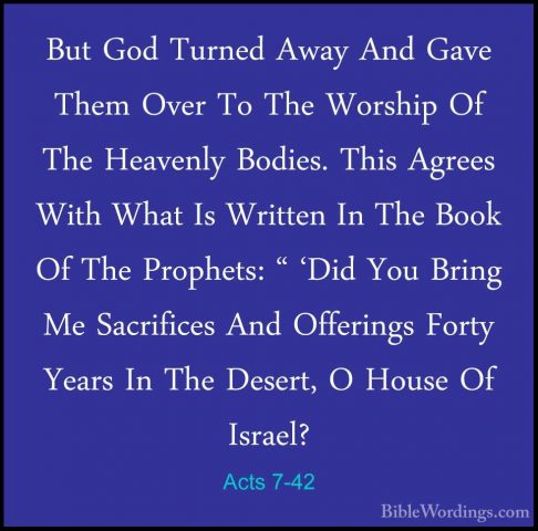 Acts 7-42 - But God Turned Away And Gave Them Over To The WorshipBut God Turned Away And Gave Them Over To The Worship Of The Heavenly Bodies. This Agrees With What Is Written In The Book Of The Prophets: " 'Did You Bring Me Sacrifices And Offerings Forty Years In The Desert, O House Of Israel? 
