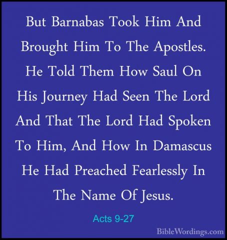 Acts 9-27 - But Barnabas Took Him And Brought Him To The ApostlesBut Barnabas Took Him And Brought Him To The Apostles. He Told Them How Saul On His Journey Had Seen The Lord And That The Lord Had Spoken To Him, And How In Damascus He Had Preached Fearlessly In The Name Of Jesus. 