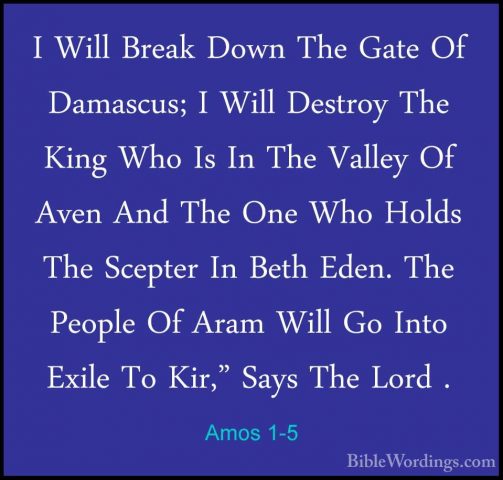 Amos 1-5 - I Will Break Down The Gate Of Damascus; I Will DestroyI Will Break Down The Gate Of Damascus; I Will Destroy The King Who Is In The Valley Of Aven And The One Who Holds The Scepter In Beth Eden. The People Of Aram Will Go Into Exile To Kir," Says The Lord . 