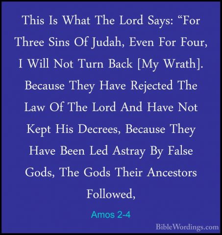 Amos 2-4 - This Is What The Lord Says: "For Three Sins Of Judah,This Is What The Lord Says: "For Three Sins Of Judah, Even For Four, I Will Not Turn Back [My Wrath]. Because They Have Rejected The Law Of The Lord And Have Not Kept His Decrees, Because They Have Been Led Astray By False Gods, The Gods Their Ancestors Followed,