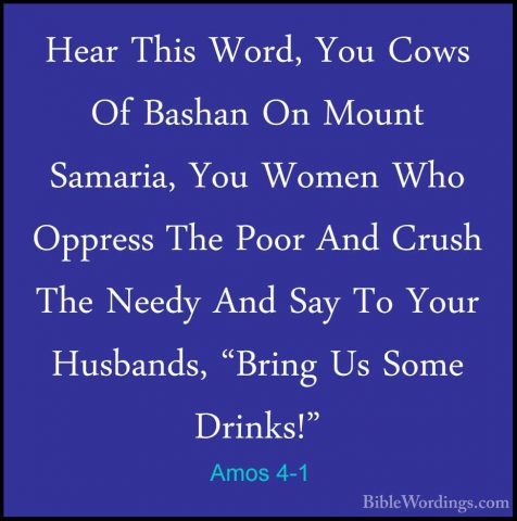 Amos 4-1 - Hear This Word, You Cows Of Bashan On Mount Samaria, YHear This Word, You Cows Of Bashan On Mount Samaria, You Women Who Oppress The Poor And Crush The Needy And Say To Your Husbands, "Bring Us Some Drinks!" 