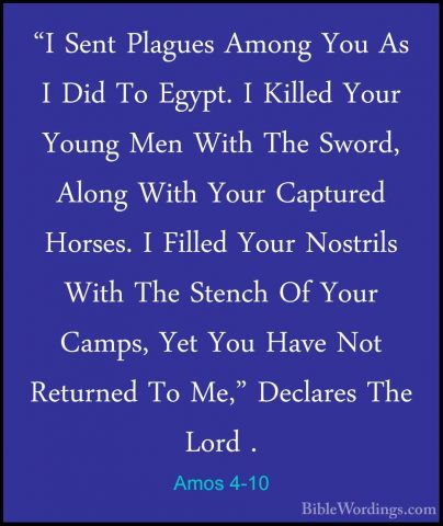 Amos 4-10 - "I Sent Plagues Among You As I Did To Egypt. I Killed"I Sent Plagues Among You As I Did To Egypt. I Killed Your Young Men With The Sword, Along With Your Captured Horses. I Filled Your Nostrils With The Stench Of Your Camps, Yet You Have Not Returned To Me," Declares The Lord . 