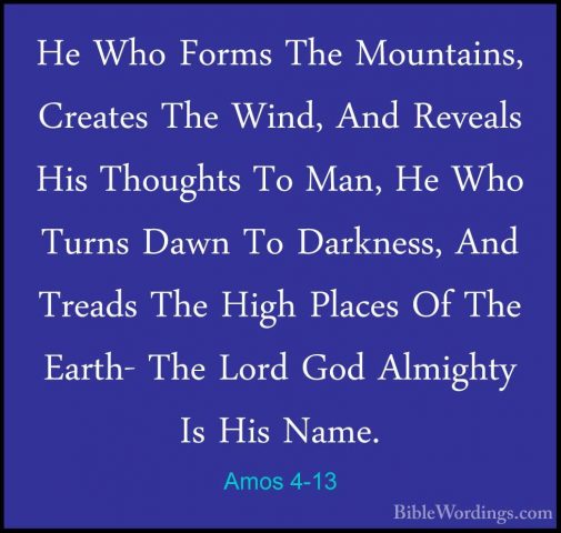 Amos 4-13 - He Who Forms The Mountains, Creates The Wind, And RevHe Who Forms The Mountains, Creates The Wind, And Reveals His Thoughts To Man, He Who Turns Dawn To Darkness, And Treads The High Places Of The Earth- The Lord God Almighty Is His Name.