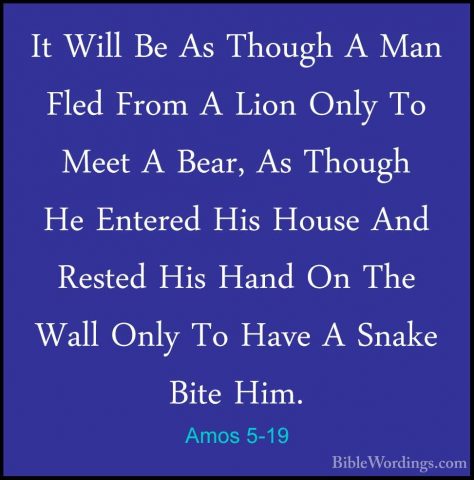 Amos 5-19 - It Will Be As Though A Man Fled From A Lion Only To MIt Will Be As Though A Man Fled From A Lion Only To Meet A Bear, As Though He Entered His House And Rested His Hand On The Wall Only To Have A Snake Bite Him. 