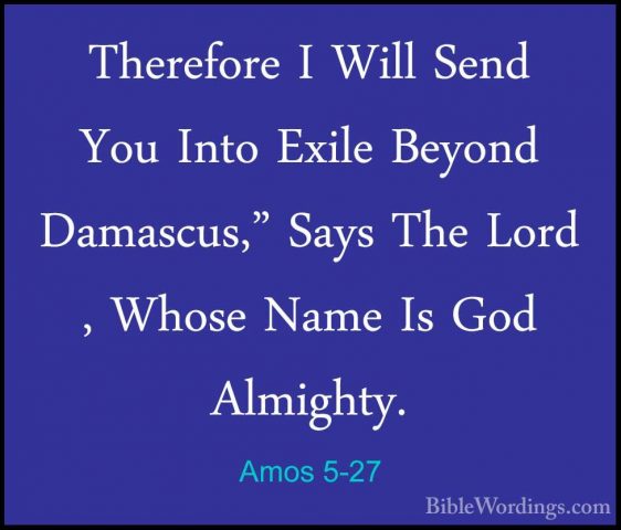 Amos 5-27 - Therefore I Will Send You Into Exile Beyond Damascus,Therefore I Will Send You Into Exile Beyond Damascus," Says The Lord , Whose Name Is God Almighty.