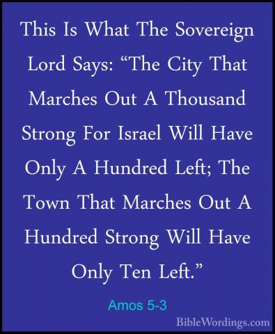 Amos 5-3 - This Is What The Sovereign Lord Says: "The City That MThis Is What The Sovereign Lord Says: "The City That Marches Out A Thousand Strong For Israel Will Have Only A Hundred Left; The Town That Marches Out A Hundred Strong Will Have Only Ten Left." 